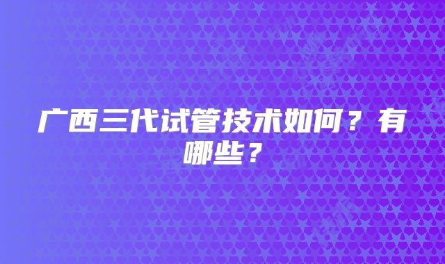 广西三代试管技术如何？有哪些？