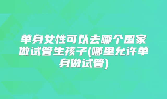 单身女性可以去哪个国家做试管生孩子(哪里允许单身做试管)