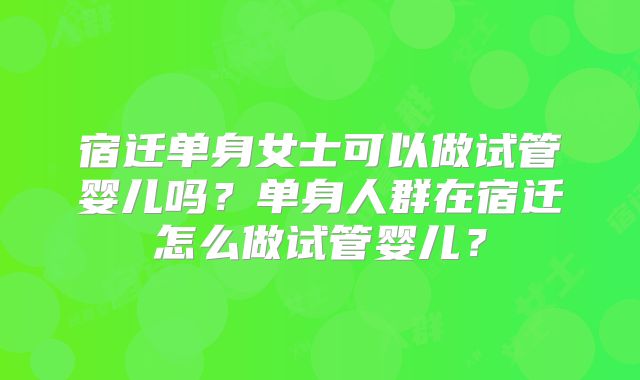 宿迁单身女士可以做试管婴儿吗？单身人群在宿迁怎么做试管婴儿？