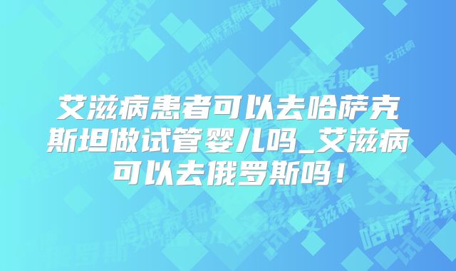 艾滋病患者可以去哈萨克斯坦做试管婴儿吗_艾滋病可以去俄罗斯吗!