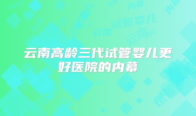 云南高龄三代试管婴儿更好医院的内幕