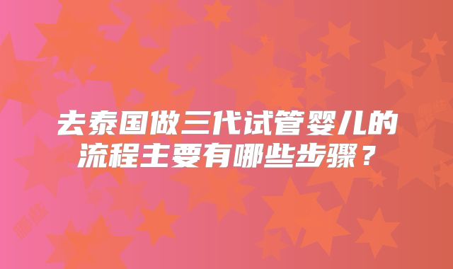 去泰国做三代试管婴儿的流程主要有哪些步骤？