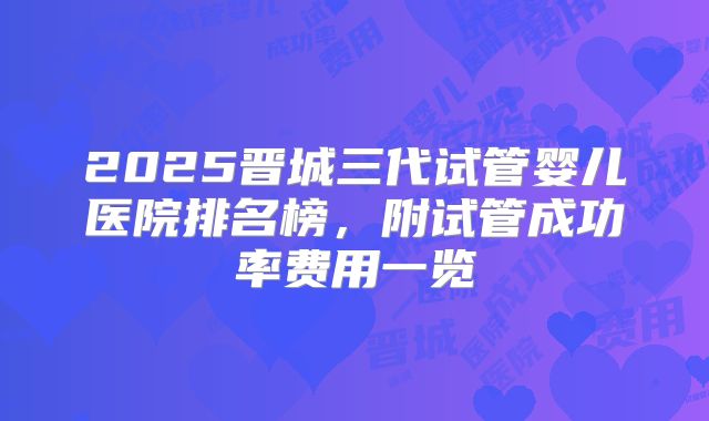 2025晋城三代试管婴儿医院排名榜，附试管成功率费用一览