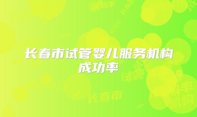 长春市试管婴儿服务机构成功率