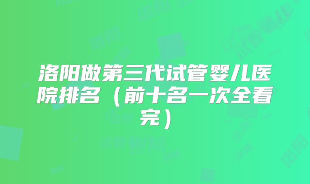 洛阳做第三代试管婴儿医院排名（前十名一次全看完）