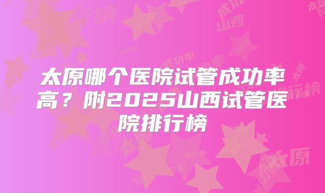 太原哪个医院试管成功率高?附2025山西试管医院排行榜