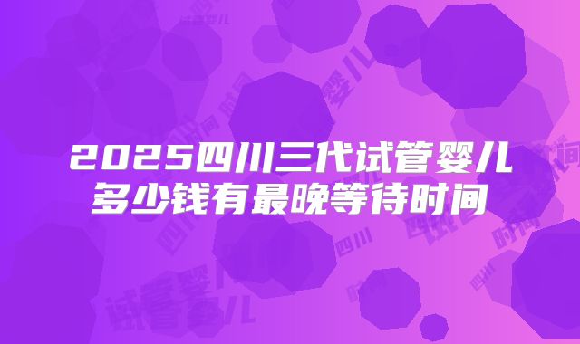 2025四川三代试管婴儿多少钱有最晚等待时间