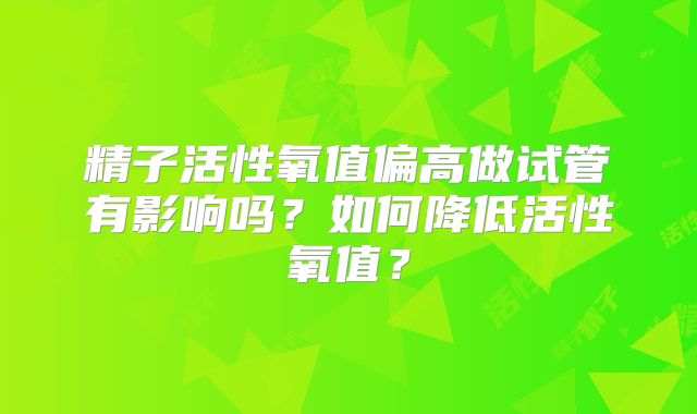 精子活性氧值偏高做试管有影响吗?如何降低活性氧值?