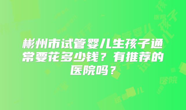 彬州市试管婴儿生孩子通常要花多少钱？有推荐的医院吗？