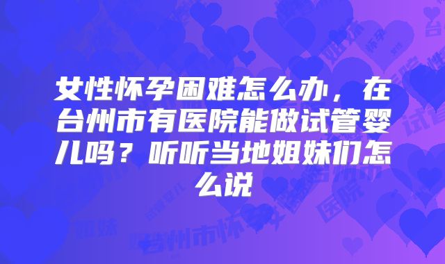 女性怀孕困难怎么办,在台州市有医院能做试管婴儿吗?听听当地姐妹们怎么说