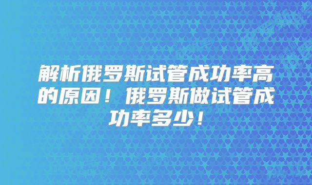 解析俄罗斯试管成功率高的原因！俄罗斯做试管成功率多少！