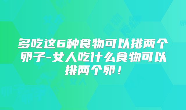 多吃这6种食物可以排两个卵子-女人吃什么食物可以排两个卵！