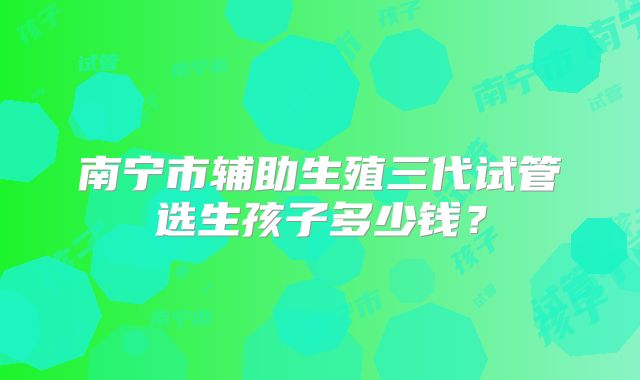 南宁市辅助生殖三代试管选生孩子多少钱?