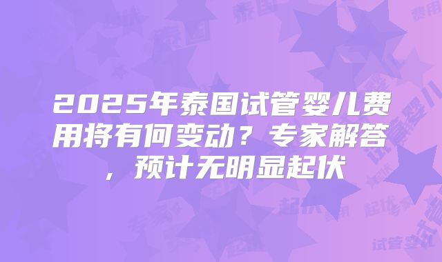 2025年泰国试管婴儿费用将有何变动？专家解答，预计无明显起伏