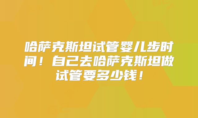哈萨克斯坦试管婴儿步时间!自己去哈萨克斯坦做试管要多少钱!