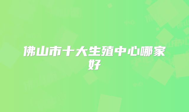 佛山市十大生殖中心哪家好