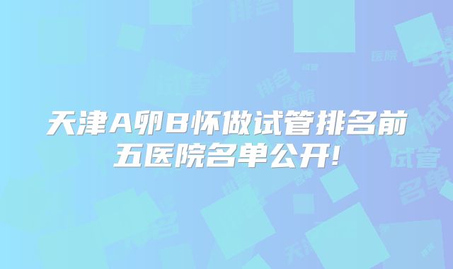 天津A卵B怀做试管排名前五医院名单公开!