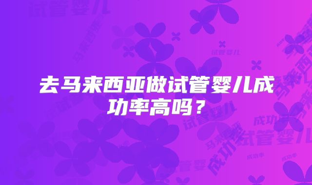 去马来西亚做试管婴儿成功率高吗?