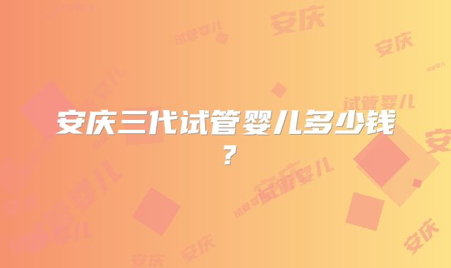 安庆三代试管婴儿多少钱？