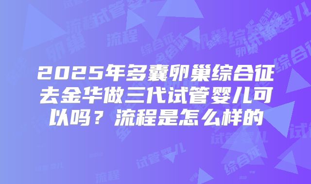 2025年多囊卵巢综合征去金华做三代试管婴儿可以吗？流程是怎么样的