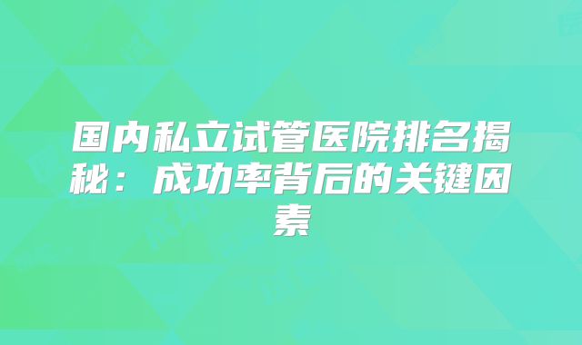 国内私立试管医院排名揭秘：成功率背后的关键因素
