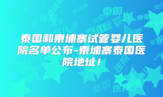 泰国和柬埔寨试管婴儿医院名单公布-柬埔寨泰国医院地址！