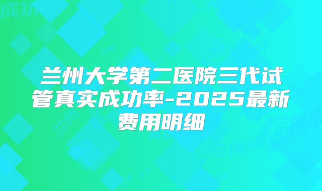 兰州大学第二医院三代试管真实成功率-2025最新费用明细