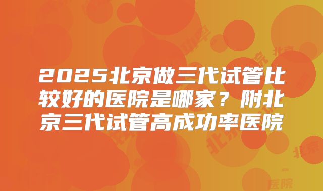 2025北京做三代试管比较好的医院是哪家？附北京三代试管高成功率医院