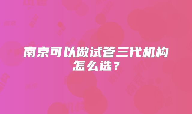 南京可以做试管三代机构怎么选？