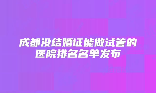成都没结婚证能做试管的医院排名名单发布