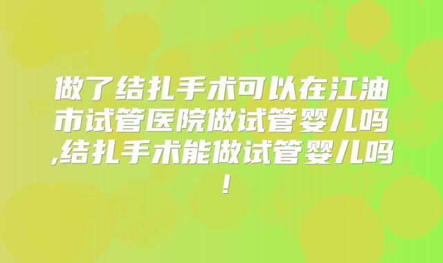 做了结扎手术可以在江油市试管医院做试管婴儿吗,结扎手术能做试管婴儿吗!