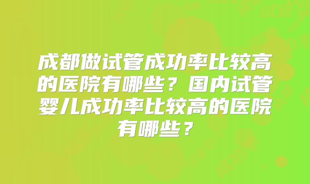 成都做试管成功率比较高的医院有哪些?国内试管婴儿成功率比较高的医院有哪些?