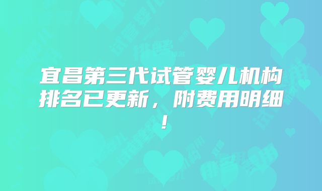 宜昌第三代试管婴儿机构排名已更新，附费用明细！