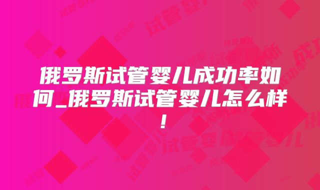 俄罗斯试管婴儿成功率如何_俄罗斯试管婴儿怎么样！