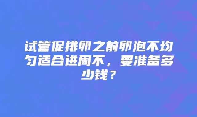 试管促排卵之前卵泡不均匀适合进周不，要准备多少钱？