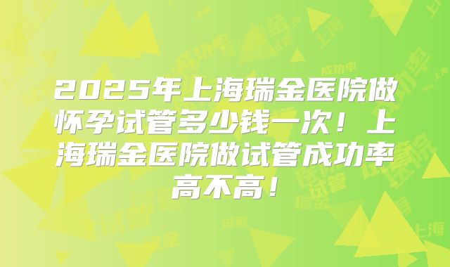 2025年上海瑞金医院做怀孕试管多少钱一次！上海瑞金医院做试管成功率高不高！