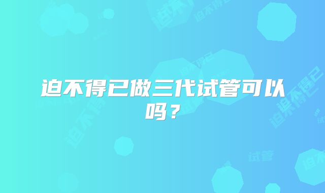 迫不得已做三代试管可以吗？