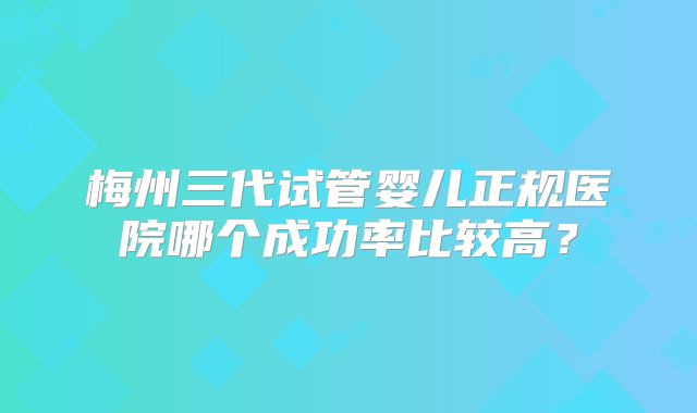 梅州三代试管婴儿正规医院哪个成功率比较高?