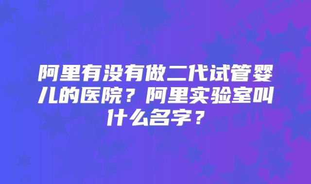 阿里有没有做二代试管婴儿的医院？阿里实验室叫什么名字？