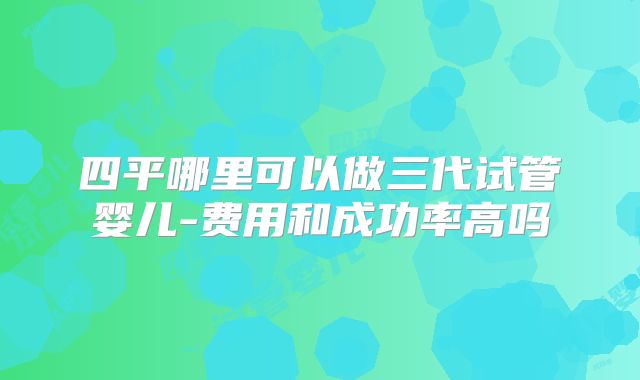 四平哪里可以做三代试管婴儿-费用和成功率高吗