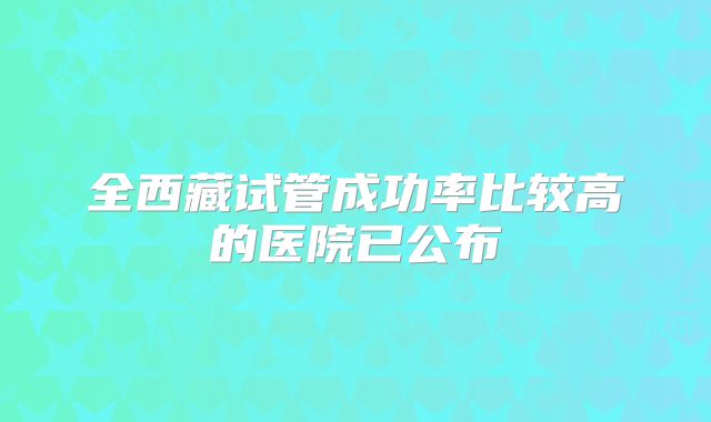 全西藏试管成功率比较高的医院已公布