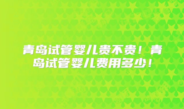 青岛试管婴儿贵不贵！青岛试管婴儿费用多少！