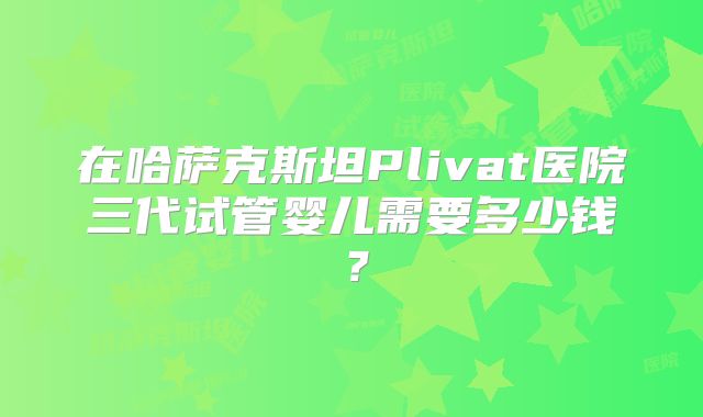 在哈萨克斯坦Plivat医院三代试管婴儿需要多少钱?