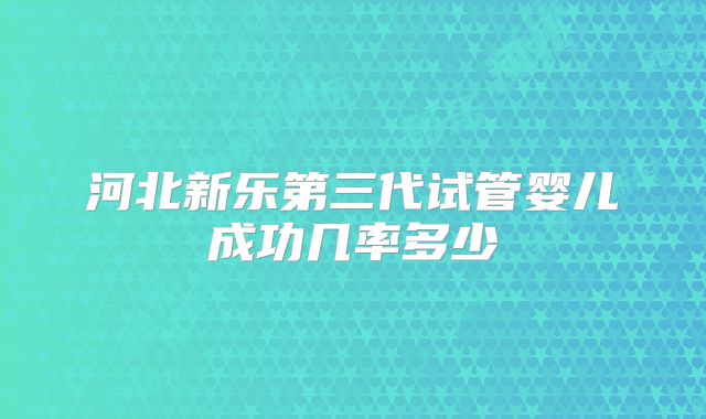 河北新乐第三代试管婴儿成功几率多少