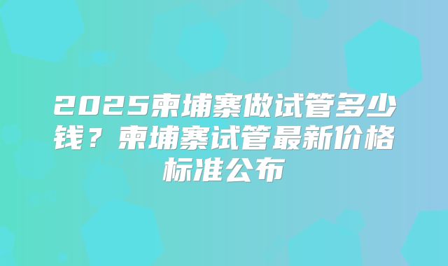 2025柬埔寨做试管多少钱？柬埔寨试管最新价格标准公布