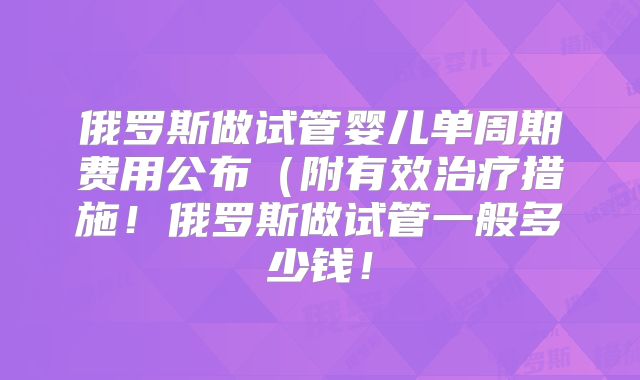 俄罗斯做试管婴儿单周期费用公布(附有效治疗措施!俄罗斯做试管一般多少钱!