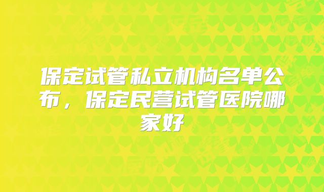 保定试管私立机构名单公布，保定民营试管医院哪家好