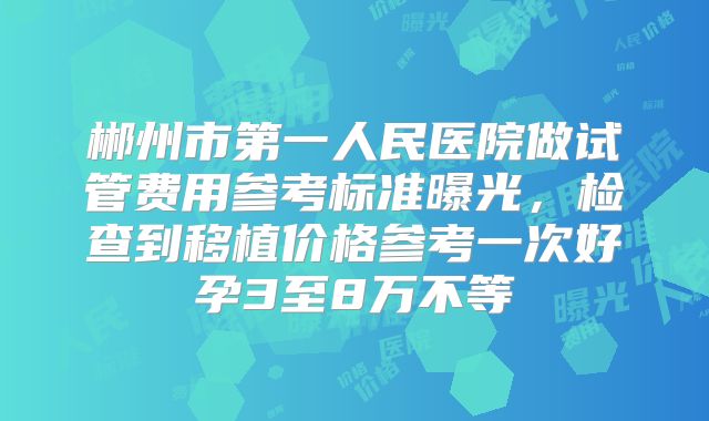 郴州市第一人民医院做试管费用参考标准曝光,检查到移植价格参考一次好孕3至8万不等