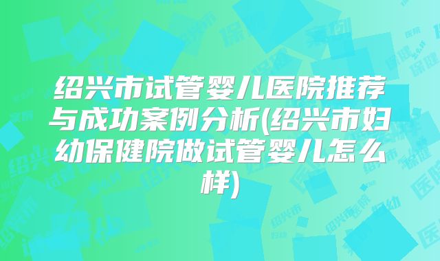 绍兴市试管婴儿医院推荐与成功案例分析(绍兴市妇幼保健院做试管婴儿怎么样)