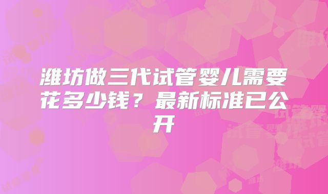 潍坊做三代试管婴儿需要花多少钱？最新标准已公开